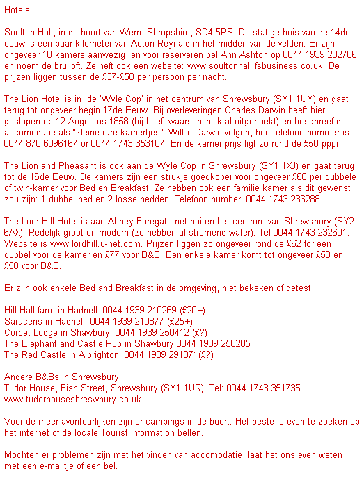 Text Box: Hotels:
 
Soulton Hall, in de buurt van Wem, Shropshire, SD4 5RS. Dit statige huis van de 14de eeuw is een paar kilometer van Acton Reynald in het midden van de velden. Er zijn ongeveer 18 kamers aanwezig, en voor reserveren bel Ann Ashton op 0044 1939 232786 en noem de bruiloft. Ze heft ook een website: www.soultonhall.fsbusiness.co.uk. De prijzen liggen tussen de 37-50 per persoon per nacht.
 
The Lion Hotel is in  de Wyle Cop in het centrum van Shrewsbury (SY1 1UY) en gaat terug tot ongeveer begin 17de Eeuw. Bij overleveringen Charles Darwin heeft hier geslapen op 12 Augustus 1858 (hij heeft waarschijnlijk al uitgeboekt) en beschreef de accomodatie als kleine rare kamertjes. Wilt u Darwin volgen, hun telefoon nummer is: 0044 870 6096167 or 0044 1743 353107. En de kamer prijs ligt zo rond de 50 pppn.
 
The Lion and Pheasant is ook aan de Wyle Cop in Shrewsbury (SY1 1XJ) en gaat terug tot de 16de Eeuw. De kamers zijn een strukje goedkoper voor ongeveer 60 per dubbele of twin-kamer voor Bed en Breakfast. Ze hebben ook een familie kamer als dit gewenst zou zijn: 1 dubbel bed en 2 losse bedden. Telefoon number: 0044 1743 236288.
 
The Lord Hill Hotel is aan Abbey Foregate net buiten het centrum van Shrewsbury (SY2 6AX). Redelijk groot en modern (ze hebben al stromend water). Tel 0044 1743 232601. Website is www.lordhill.u-net.com. Prijzen liggen zo ongeveer rond de 62 for een dubbel voor de kamer en 77 voor B&B. Een enkele kamer komt tot ongeveer 50 en 58 voor B&B.
 
Er zijn ook enkele Bed and Breakfast in de omgeving, niet bekeken of getest:
 
Hill Hall farm in Hadnell: 0044 1939 210269 (20+)
Saracens in Hadnell: 0044 1939 210877 (25+)
Corbet Lodge in Shawbury: 0044 1939 250412 (?)
The Elephant and Castle Pub in Shawbury:0044 1939 250205
The Red Castle in Albrighton: 0044 1939 291071(?)
 
Andere B&Bs in Shrewsbury:
Tudor House, Fish Street, Shrewsbury (SY1 1UR). Tel: 0044 1743 351735. www.tudorhouseshreswbury.co.uk
 
Voor de meer avontuurlijken zijn er campings in de buurt. Het beste is even te zoeken op het internet of de locale Tourist Information bellen.
 
Mochten er problemen zijn met het vinden van accomodatie, laat het ons even weten met een e-mailtje of een bel.

