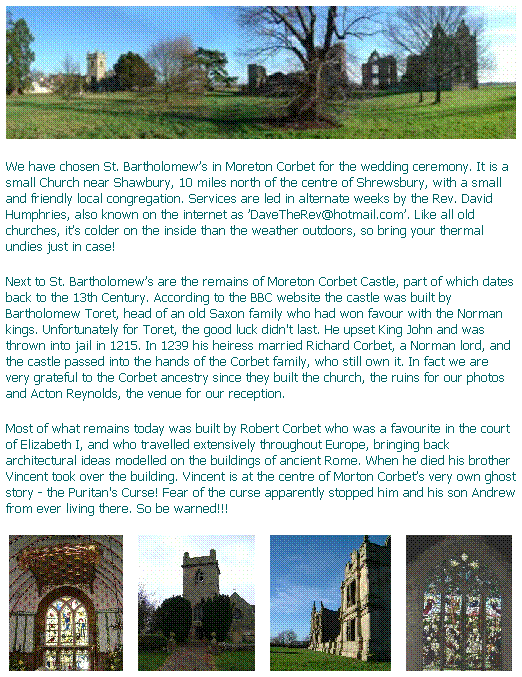Text Box: We have chosen St. Bartholomews in Moreton Corbet for the wedding ceremony. It is a small Church near Shawbury, 10 miles north of the centre of Shrewsbury, with a small and friendly local congregation. Services are led in alternate weeks by the Rev. David Humphries, also known on the internet as DaveTheRev@hotmail.com. Like all old churches, its colder on the inside than the weather outdoors, so bring your thermal undies just in case!  
Next to St. Bartholomews are the remains of Moreton Corbet Castle, part of which dates back to the 13th Century. According to the BBC website the castle was built by Bartholomew Toret, head of an old Saxon family who had won favour with the Norman kings. Unfortunately for Toret, the good luck didn't last. He upset King John and was thrown into jail in 1215. In 1239 his heiress married Richard Corbet, a Norman lord, and the castle passed into the hands of the Corbet family, who still own it. In fact we are very grateful to the Corbet ancestry since they built the church, the ruins for our photos and Acton Reynolds, the venue for our reception. 
Most of what remains today was built by Robert Corbet who was a favourite in the court of Elizabeth I, and who travelled extensively throughout Europe, bringing back architectural ideas modelled on the buildings of ancient Rome. When he died his brother Vincent took over the building. Vincent is at the centre of Morton Corbets very own ghost story - the Puritan's Curse! Fear of the curse apparently stopped him and his son Andrew from ever living there. So be warned!!!
         
 
 
 
 
