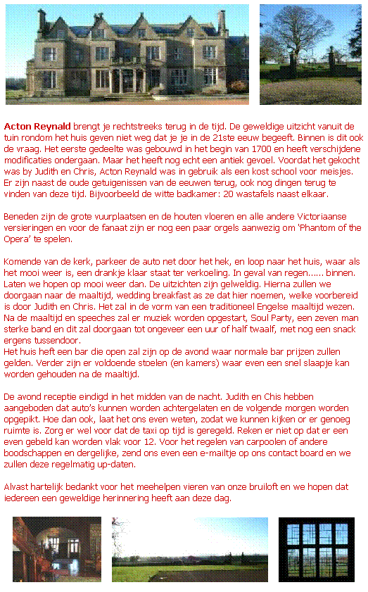 Text Box:    
 
Acton Reynald brengt je rechtstreeks terug in de tijd. De geweldige uitzicht vanuit de tuin rondom het huis geven niet weg dat je je in de 21ste eeuw begeeft. Binnen is dit ook de vraag. Het eerste gedeelte was gebouwd in het begin van 1700 en heeft verschijdene modificaties ondergaan. Maar het heeft nog echt een antiek gevoel. Voordat het gekocht was by Judith en Chris, Acton Reynald was in gebruik als een kost school voor meisjes. Er zijn naast de oude getuigenissen van de eeuwen terug, ook nog dingen terug te vinden van deze tijd. Bijvoorbeeld de witte badkamer: 20 wastafels naast elkaar.
 
Beneden zijn de grote vuurplaatsen en de houten vloeren en alle andere Victoriaanse versieringen en voor de fanaat zijn er nog een paar orgels aanwezig om Phantom of the Opera te spelen.
 
Komende van de kerk, parkeer de auto net door het hek, en loop naar het huis, waar als het mooi weer is, een drankje klaar staat ter verkoeling. In geval van regen binnen. Laten we hopen op mooi weer dan. De uitzichten zijn gelweldig. Hierna zullen we doorgaan naar de maaltijd, wedding breakfast as ze dat hier noemen, welke voorbereid is door Judith en Chris. Het zal in de vorm van een traditioneel Engelse maaltijd wezen. Na de maaltijd en speeches zal er muziek worden opgestart, Soul Party, een zeven man sterke band en dit zal doorgaan tot ongeveer een uur of half twaalf, met nog een snack ergens tussendoor. 
Het huis heft een bar die open zal zijn op de avond waar normale bar prijzen zullen gelden. Verder zijn er voldoende stoelen (en kamers) waar even een snel slaapje kan worden gehouden na de maaltijd.
 
De avond receptie eindigd in het midden van de nacht. Judith en Chis hebben aangeboden dat autos kunnen worden achtergelaten en de volgende morgen worden opgepikt. Hoe dan ook, laat het ons even weten, zodat we kunnen kijken or er genoeg ruimte is. Zorg er wel voor dat de taxi op tijd is geregeld. Reken er niet op dat er een even gebeld kan worden vlak voor 12. Voor het regelen van carpoolen of andere boodschappen en dergelijke, zend ons even een e-mailtje op ons contact board en we zullen deze regelmatig up-daten. 
 
Alvast hartelijk bedankt voor het meehelpen vieren van onze bruiloft en we hopen dat iedereen een geweldige herinnering heeft aan deze dag.
 
      
