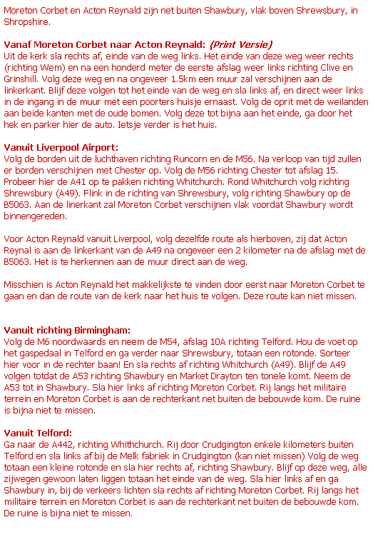 Text Box: Moreton Corbet en Acton Reynald zijn net buiten Shawbury, vlak boven Shrewsbury, in Shropshire. 
 
Vanaf Moreton Corbet naar Acton Reynald: (Print Versie)
Uit de kerk sla rechts af, einde van de weg links. Het einde van deze weg weer rechts  (richting Wem) en na een honderd meter de eerste afslag weer links richting Clive en Grinshill. Volg deze weg en na ongeveer 1.5km een muur zal verschijnen aan de linkerkant. Blijf deze volgen tot het einde van de weg en sla links af, en direct weer links in de ingang in de muur met een poorters huisje ernaast. Volg de oprit met de weilanden aan beide kanten met de oude bomen. Volg deze tot bijna aan het einde, ga door het hek en parker hier de auto. Ietsje verder is het huis.  
 
Vanuit Liverpool Airport:
Volg de borden uit de luchthaven richting Runcorn en de M56. Na verloop van tijd zullen er borden verschijnen met Chester op. Volg de M56 richting Chester tot afslag 15. Probeer hier de A41 op te pakken richting Whitchurch. Rond Whitchurch volg richting Shrewsbury (A49). Flink in de richting van Shrewsbury, volg richting Shawbury op de B5063. Aan de linerkant zal Moreton Corbet verschijnen vlak voordat Shawbury wordt binnengereden.
 
Voor Acton Reynald vanuit Liverpool, volg dezelfde route als hierboven, zij dat Acton Reynal is aan de linkerkant van de A49 na ongeveer een 2 kilometer na de afslag met de B5063. Het is te herkennen aan de muur direct aan de weg. 
 
Misschien is Acton Reynald het makkelijkste te vinden door eerst naar Moreton Corbet te gaan en dan de route van de kerk naar het huis te volgen. Deze route kan niet missen.
 
 
Vanuit richting Birmingham:
Volg de M6 noordwaards en neem de M54, afslag 10A richting Telford. Hou de voet op het gaspedaal in Telford en ga verder naar Shrewsbury, totaan een rotonde. Sorteer hier voor in de rechter baan! En sla rechts af richting Whitchurch (A49). Blijf de A49 volgen totdat de A53 richting Shawbury en Market Drayton ten tonele komt. Neem de A53 tot in Shawbury. Sla hier links af richting Moreton Corbet. Rij langs het militaire terrein en Moreton Corbet is aan de rechterkant net buiten de bebouwde kom. De ruine is bijna niet te missen.
 
Vanuit Telford:
Ga naar de A442, richting Whithchurch. Rij door Crudgington enkele kilometers buiten Telford en sla links af bij de Melk fabriek in Crudgington (kan niet missen) Volg de weg totaan een kleine rotonde en sla hier rechts af, richting Shawbury. Blijf op deze weg, alle zijwegen gewoon laten liggen totaan het einde van de weg. Sla hier links af en ga Shawbury in, bij de verkeers lichten sla rechts af richting Moreton Corbet. Rij langs het militaire terrein en Moreton Corbet is aan de rechterkant net buiten de bebouwde kom. De ruine is bijna niet te missen.
 
 
