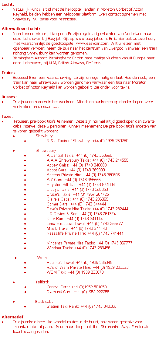 Text Box: Lucht:
 Natuurlijk kunt u altijd met de helicopter landen in Moreton Corbet of Acton Reynald, beiden hebben een helicopter platform. Even contact opnemen met Shawbury RAF basis voor restricties.
 
Alternatieve Lucht:
 John Lennon Airport, Liverpool: Er zijn regelmatige vluchten van Nederland naar deze luchthaven bij Easyjet. Kijk op www.easyjet.com. Er is hier ook autoverhuur, met waarschijnlijk de goedkoopste: www.easycar.com. Wilt u reizen met openbaar vervoer: neem de bus naar het centrum van Liverpool vanwaar een trein richting Shrewsbury kan worden genomen. 
 Birmingham Airport, Birmingham: Er zijn regelmatige vluchten vanuit Europa naar deze luchthaven, bij KLM, British Airways, BMI enz. 
 
Trains:
 Success! Even een waarschuwing: ze zijn onregelmatig en laat. Hoe dan ook, een trein kan naar Shrewsbury worden genomen vanwaar een taxi naar Moreton Corbet of Acton Reynald kan worden geboekt. Zie onder voor taxis.
 
Busses:
 Er zijn geen bussen in het weekend! Misschien aankomen op donderdag en weer vertrekken op dinsdag.
 
Taxis:
  Probeer, pre-book taxis te nemen. Deze zijn normal altijd goedkoper dan zwarte cabs (hoewel deze 5 personen kunnen meenemen) De pre-book taxis moeten van te voren geboekt worden:
                 Shawbury           
                 R & J Taxis of Shawbury: +44 (0) 1939 250280 
 
                 Shrewsbury        
                 A Central Taxis: +44 (0) 1743 368668 
                 A.A.A Shrewsbury Taxis: +44 (0) 1743 244555 
                 Abbey Cabs: +44 (0) 1743 340000 
                 Abbot Cars: +44 (0) 1743 369999 
                 Access Private Hire: +44 (0) 1743 360606 
                 A-Z Cars: +44 (0) 1743 355555 
                 Bayston Hill Taxi: +44 (0) 1743 874004 
                 Bibbys Taxis: +44 (0) 1743 350350 
                 Bruce's Taxis: +44 (0) 7967 264725 
                 Claire's Cabs: +44 (0) 1743 236065 
                 Comet Cars: +44 (0) 1743 344444 
                 Dave's Private Hire Taxis: +44 (0) 1743 232444 
                 J.R Davies & Son: +44 (0) 1743 761374 
                 Kitty Kars: +44 (0) 1743 341144 
                 Lima Executive Travel: +44 (0) 1743 355777 
                 M & L Travel: +44 (0) 1743 244443 
                 Nesscliffe Private Hire: +44 (0) 1743 741444 
                  
                 Vincents Private Hire Taxis: +44 (0) 1743 367777 
                 Windsor Taxis: +44 (0) 1743 233456 
                                   
                 Wem                
                 Pauline's Travel: +44 (0) 1939 235045 
                 RJ's of Wem Private Hire: +44 (0) 1939 233323 
                 WEM Taxi: +44 (0) 1939 233673 
 
                 Telford:
                 Central Cars: +44 (0)1952 501050
                 Diamond Cars: +44 (0)1952 222255
 
                 Black cab:
                 Station Taxi Rank: +44 (0) 1743 343305 
 
Alternatief:
 Er zijn enkele heerlijke wandel routes in de buurt, ook paden geschikt voor mountain bike of paard. In de buurt loopt ook the Shropshire Way. Een locale kaart is aangeraden.
