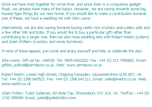 Text Box: Since we have lived together for some time, and since Sven is a compulsive gadget freak, we already have many of the basics. However, we are saving towards some big housey-type things for our new home. If you would like to make a contribution towards one of these, we have a wedding list with John Lewis.

Alternatively, we are also saving towards buying really nice crockery and cutlery sets and a few other bits and bobs. If you would like to buy a particular gift rather than contributing to a larger one, then we also have wedding lists with Robert Welch (cutlery) and Juliet Chiltern (crockery and some furniture).

If none of these appeal, just come and enjoy yourself and help us celebrate the day!

John Lewis. Gift List No. 148030. Tel: 0845 6002202. Fax: +44 (0) 121 7096882. Email: giftlist_solihull@johnlewis.co.uk. Web: www.johnlewis.co.uk

Robert Welch. Lower High Street, Chipping Campden, Gloucestershire GL55 6DY. UK. Tel: +44 (0) 1386 840522. Fax: +44 (0) 1386 841111. Email: sales@welch.co.uk. Web: www.welch.co.uk 

Juliet Chilton. Tudor Galleries, 69 Wyle Cop, Shrewsbury SY1 1UX. UK. Tel/Fax:: +44 (0) 1743 358699. Email: juliet@julietchilton.com.
