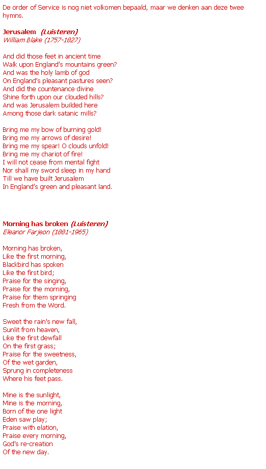 Text Box: De order of Service is nog niet volkomen bepaald, maar we denken aan deze twee hymns. 
 
Jerusalem  (Luisteren)
William Blake (1757-1827)
 
And did those feet in ancient time
Walk upon Englands mountains green?
And was the holy lamb of god
On Englands pleasant pastures seen?
And did the countenance divine
Shine forth upon our clouded hills?
And was Jerusalem builded here
Among those dark satanic mills?
 
Bring me my bow of burning gold!
Bring me my arrows of desire!
Bring me my spear! O clouds unfold!
Bring me my chariot of fire!
I will not cease from mental fight
Nor shall my sword sleep in my hand
Till we have built Jerusalem
In Englands green and pleasant land.
 
Morning has broken (Luisteren)
Eleanor Farjeon (1881-1965)
 
Morning has broken,
Like the first morning,
Blackbird has spoken
Like the first bird;
Praise for the singing,
Praise for the morning,
Praise for them springing
Fresh from the Word.
 
Sweet the rain's new fall,
Sunlit from heaven,
Like the first dewfall
On the first grass;
Praise for the sweetness,
Of the wet garden,
Sprung in completeness
Where his feet pass.
 
Mine is the sunlight,
Mine is the morning,
Born of the one light
Eden saw play;
Praise with elation,
Praise every morning,
God's re-creation
Of the new day.
 
